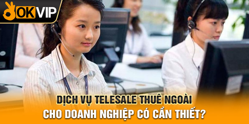 Dịch Vụ Telesale Thuê Ngoài Cho Doanh Nghiệp Có Cần Thiết?