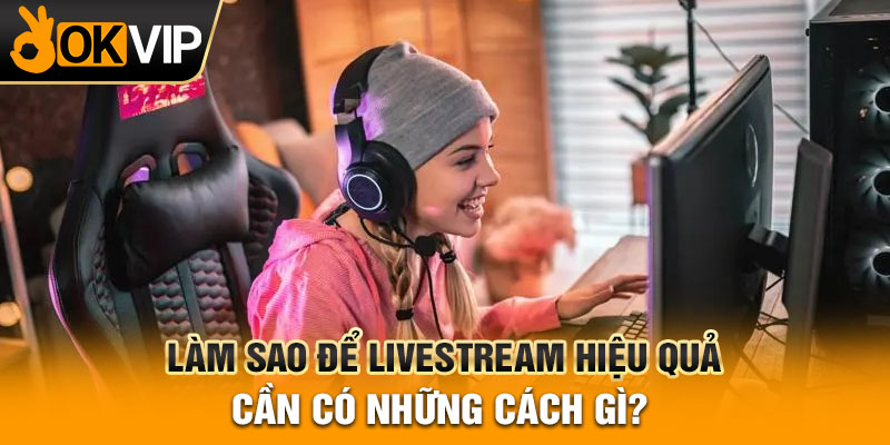 Làm sao để livestream hiệu quả hot nhất mà bạn cần phải biết