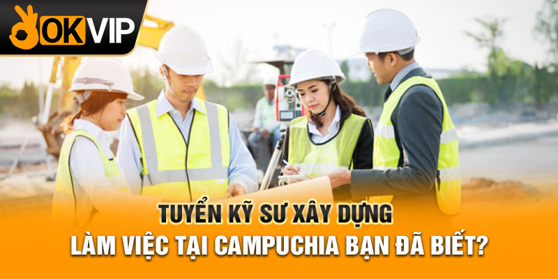 Tuyển kỹ sư xây dựng làm việc tại Campuchia bạn đã biết?
