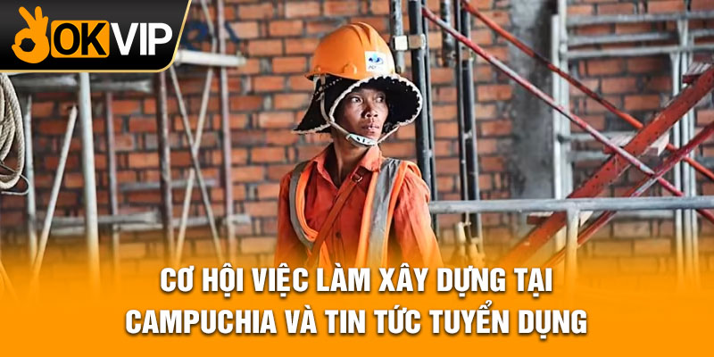 Cơ hội việc làm xây dựng tại Campuchia và tin tức tuyển dụng